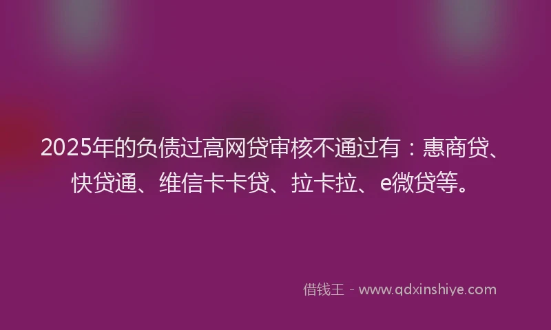 2025年的负债过高网贷审核不通过有：惠商贷、快贷通、维信卡卡贷、拉卡拉、e微贷等。
