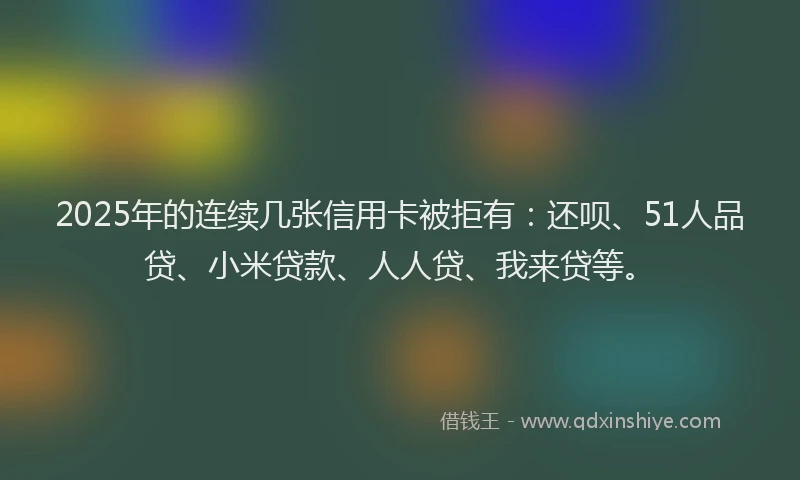 2025年的连续几张信用卡被拒有：还呗、51人品贷、小米贷款、人人贷、我来贷等。