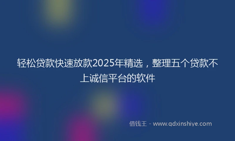 轻松贷款快速放款2025年精选，整理五个贷款不上诚信平台的软件