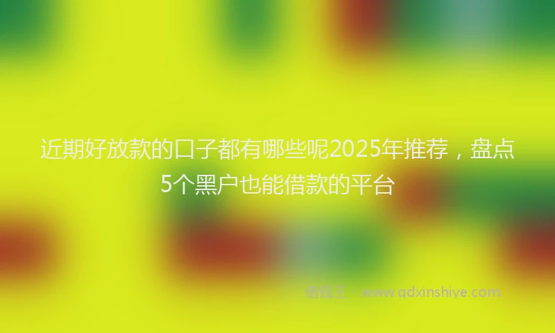 近期好放款的口子都有哪些呢2025年推荐，盘点5个黑户也能借款的平台