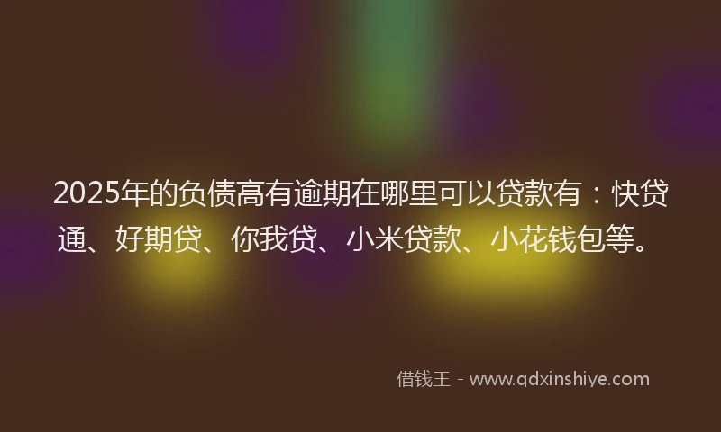 2025年的负债高有逾期在哪里可以贷款有：快贷通、好期贷、你我贷、小米贷款、小花钱包等。
