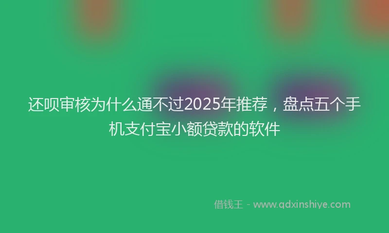 还呗审核为什么通不过2025年推荐，盘点五个手机支付宝小额贷款的软件