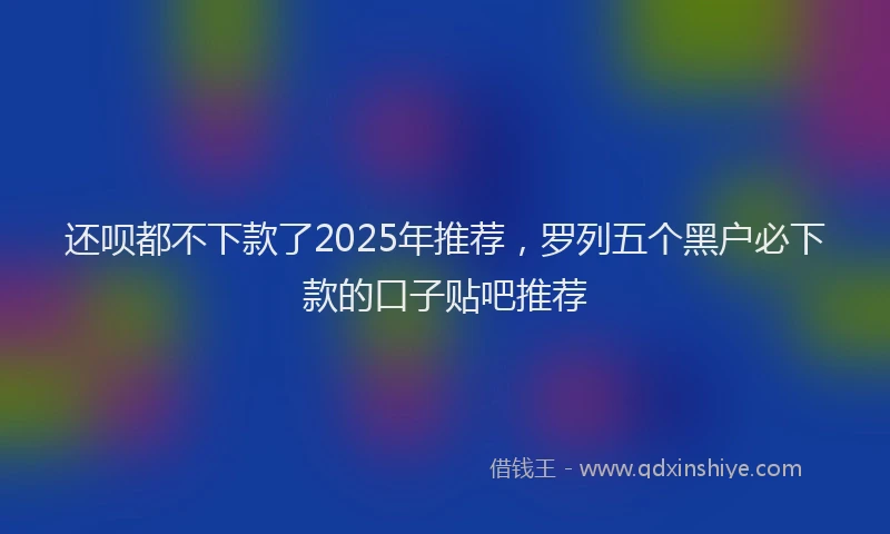 还呗都不下款了2025年推荐，罗列五个黑户必下款的口子贴吧推荐