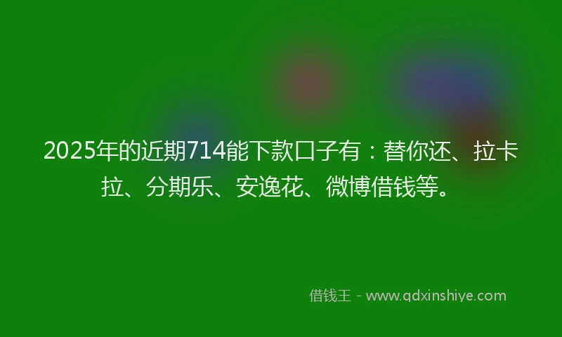 2025年的近期714能下款口子有：替你还、拉卡拉、分期乐、安逸花、微博借钱等。