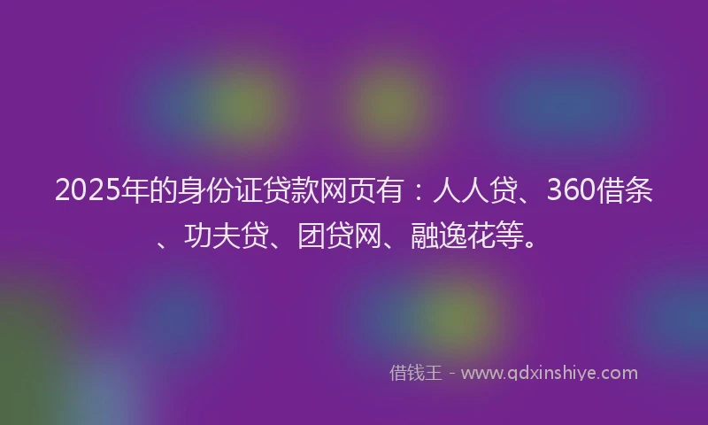 2025年的身份证贷款网页有：人人贷、360借条、功夫贷、团贷网、融逸花等。