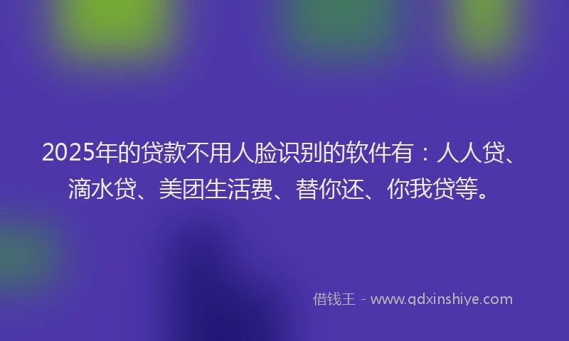 2025年的贷款不用人脸识别的软件有：人人贷、滴水贷、美团生活费、替你还、你我贷等。