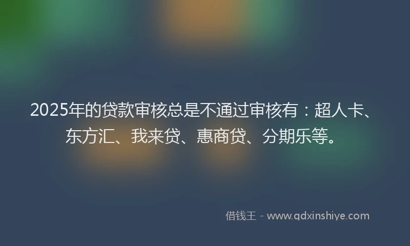 2025年的贷款审核总是不通过审核有：超人卡、东方汇、我来贷、惠商贷、分期乐等。