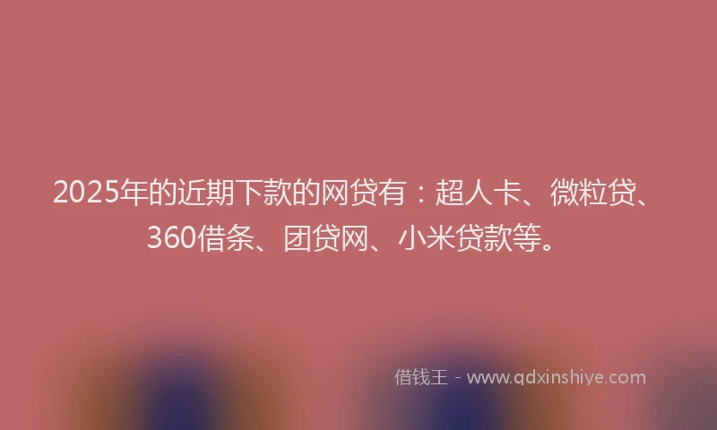 2025年的近期下款的网贷有：超人卡、微粒贷、360借条、团贷网、小米贷款等。