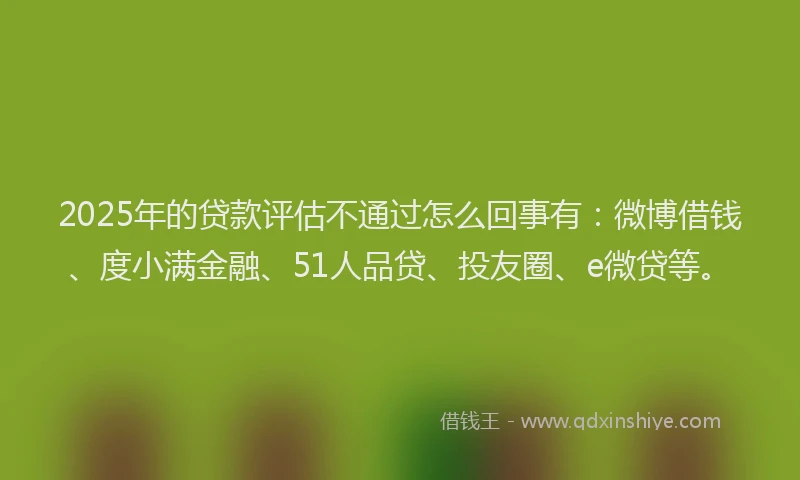 2025年的贷款评估不通过怎么回事有：微博借钱、度小满金融、51人品贷、投友圈、e微贷等。