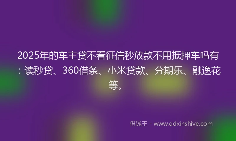 2025年的车主贷不看征信秒放款不用抵押车吗有：读秒贷、360借条、小米贷款、分期乐、融逸花等。