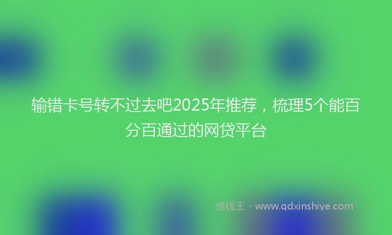 输错卡号转不过去吧2025年推荐，梳理5个能百分百通过的网贷平台