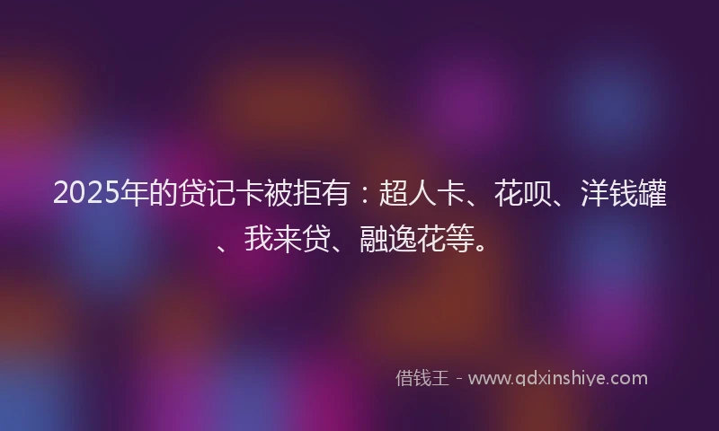 2025年的贷记卡被拒有：超人卡、花呗、洋钱罐、我来贷、融逸花等。