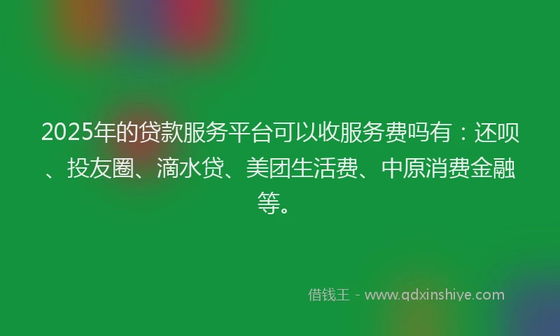 2025年的贷款服务平台可以收服务费吗有：还呗、投友圈、滴水贷、美团生活费、中原消费金融等。
