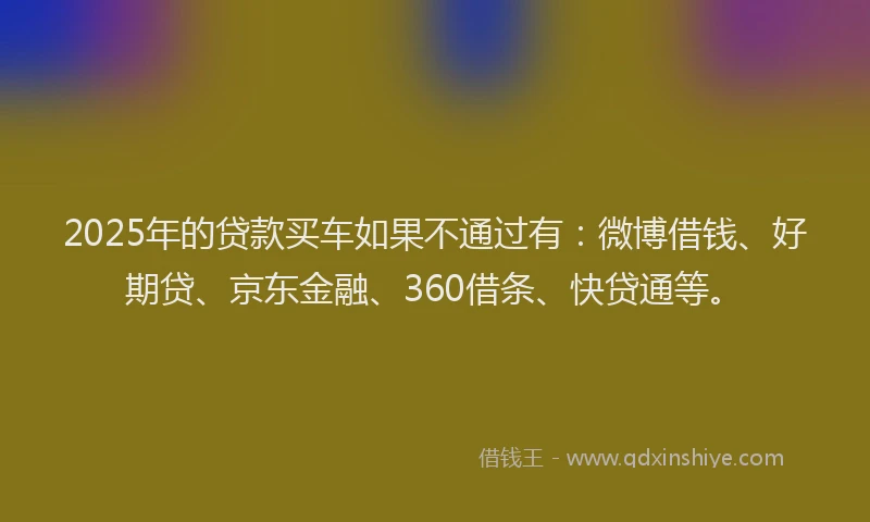 2025年的贷款买车如果不通过有：微博借钱、好期贷、京东金融、360借条、快贷通等。