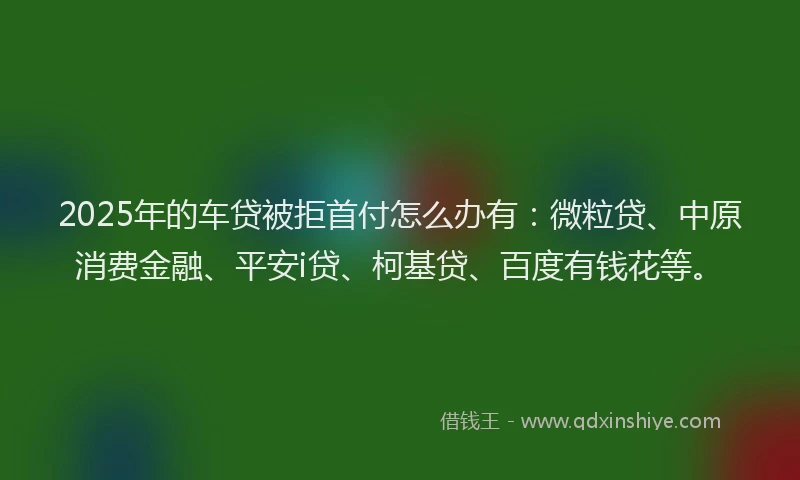 2025年的车贷被拒首付怎么办有：微粒贷、中原消费金融、平安i贷、柯基贷、百度有钱花等。