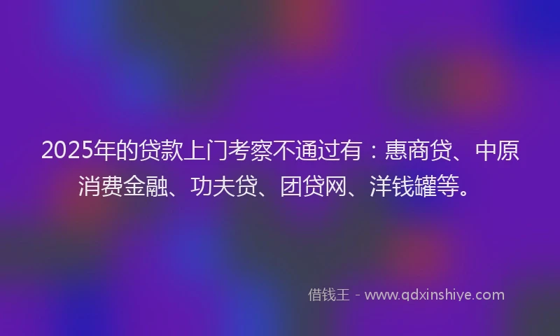 2025年的贷款上门考察不通过有：惠商贷、中原消费金融、功夫贷、团贷网、洋钱罐等。
