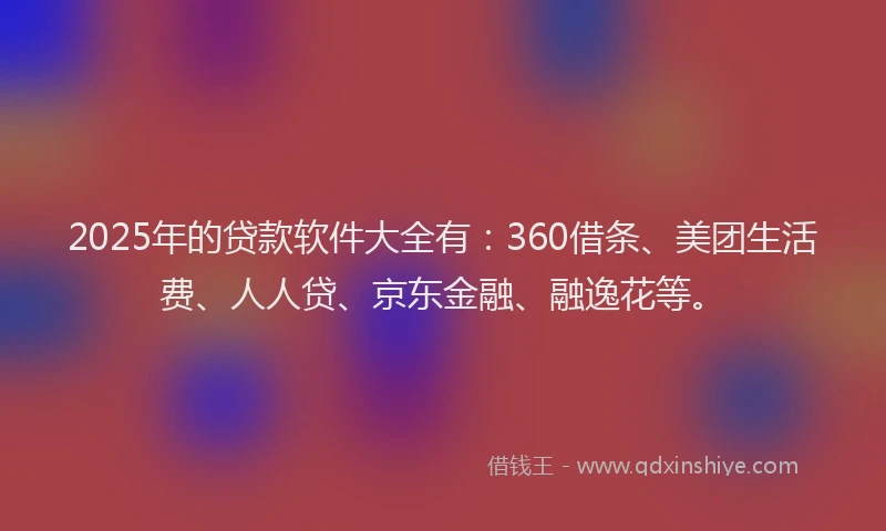 2025年的贷款软件大全有：360借条、美团生活费、人人贷、京东金融、融逸花等。
