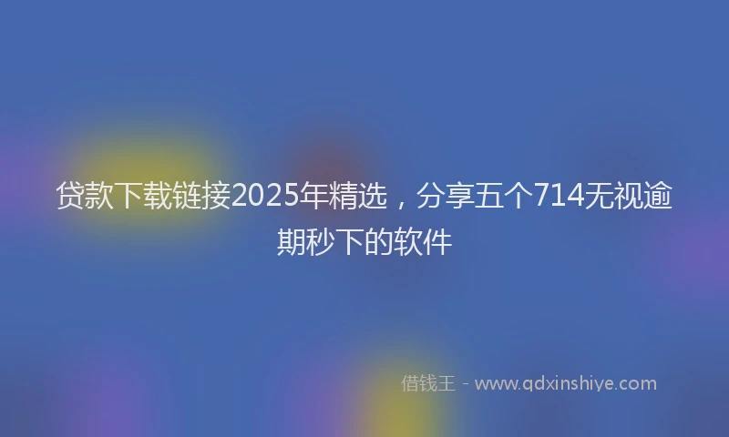 贷款下载链接2025年精选，分享五个714无视逾期秒下的软件