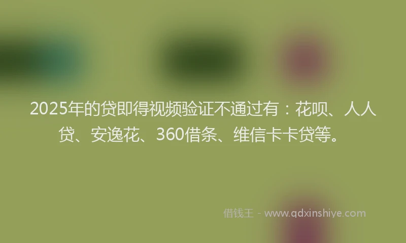 2025年的贷即得视频验证不通过有：花呗、人人贷、安逸花、360借条、维信卡卡贷等。