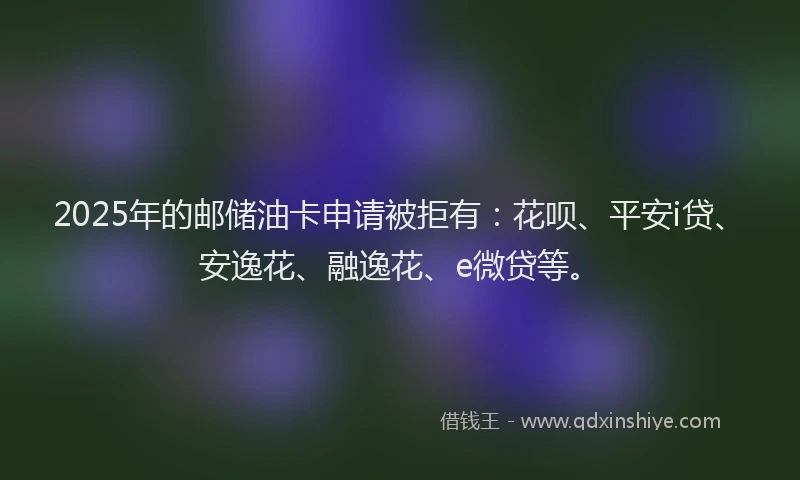 2025年的邮储油卡申请被拒有：花呗、平安i贷、安逸花、融逸花、e微贷等。