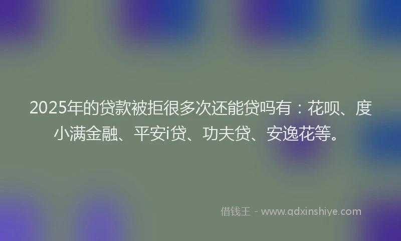 2025年的贷款被拒很多次还能贷吗有：花呗、度小满金融、平安i贷、功夫贷、安逸花等。