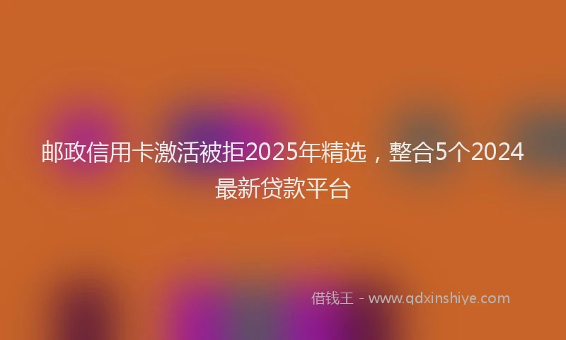 邮政信用卡激活被拒2025年精选，整合5个2024最新贷款平台