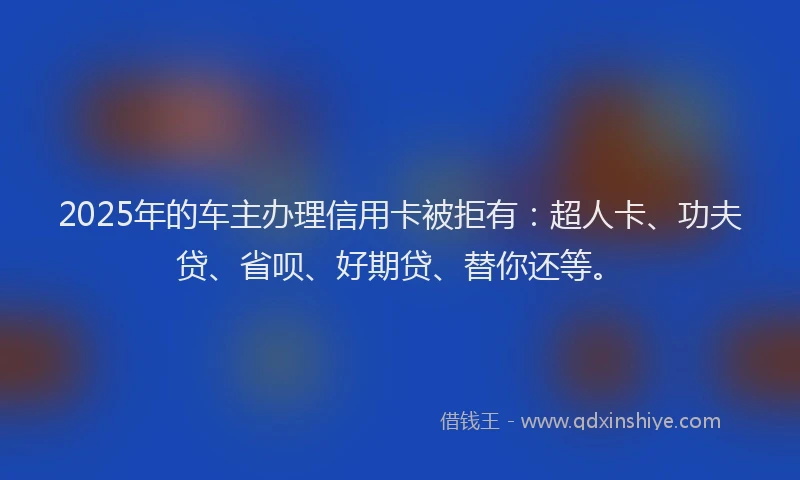 2025年的车主办理信用卡被拒有：超人卡、功夫贷、省呗、好期贷、替你还等。