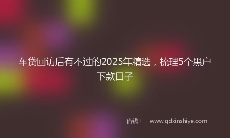 车贷回访后有不过的2025年精选，梳理5个黑户下款口子