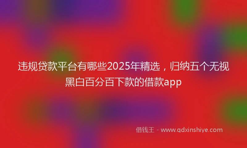 违规贷款平台有哪些2025年精选，归纳五个无视黑白百分百下款的借款app