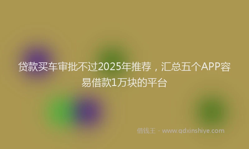 贷款买车审批不过2025年推荐，汇总五个APP容易借款1万块的平台