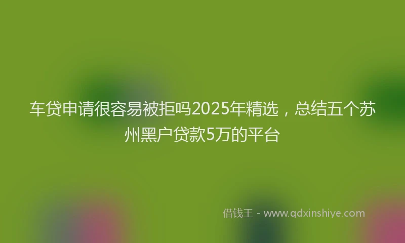 车贷申请很容易被拒吗2025年精选，总结五个苏州黑户贷款5万的平台