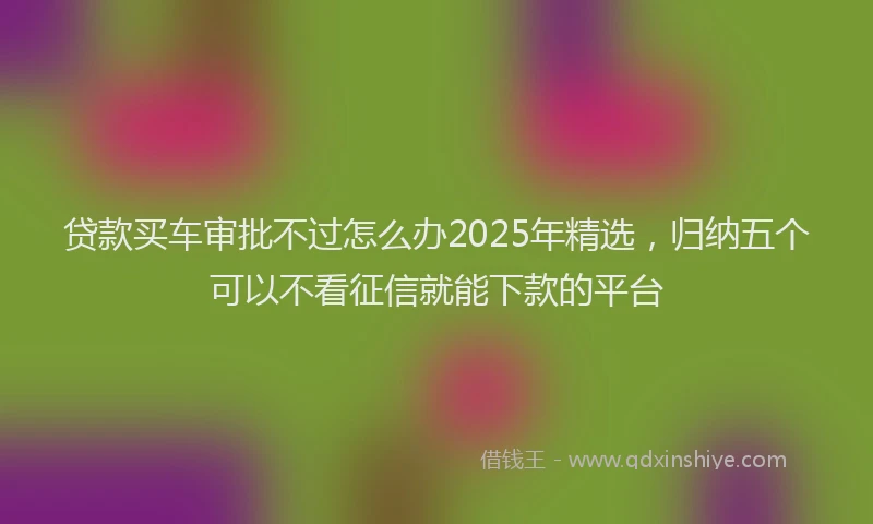 贷款买车审批不过怎么办2025年精选，归纳五个可以不看征信就能下款的平台