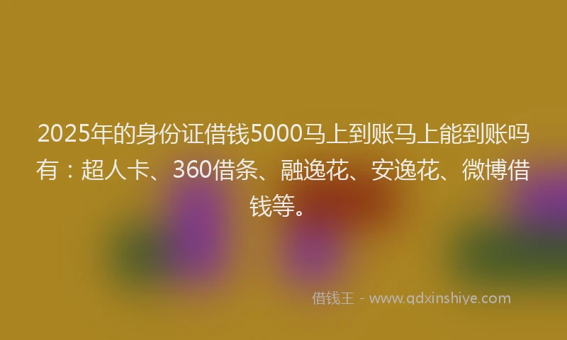 2025年的身份证借钱5000马上到账马上能到账吗有：超人卡、360借条、融逸花、安逸花、微博借钱等。