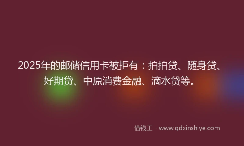 2025年的邮储信用卡被拒有：拍拍贷、随身贷、好期贷、中原消费金融、滴水贷等。