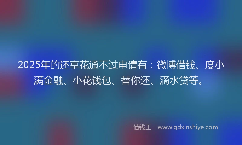 2025年的还享花通不过申请有：微博借钱、度小满金融、小花钱包、替你还、滴水贷等。