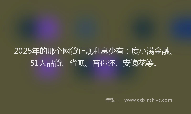 2025年的那个网贷正规利息少有：度小满金融、51人品贷、省呗、替你还、安逸花等。