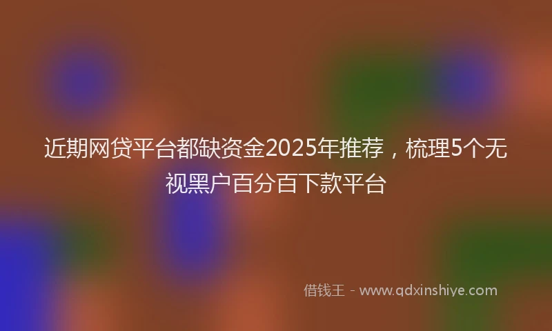 近期网贷平台都缺资金2025年推荐，梳理5个无视黑户百分百下款平台