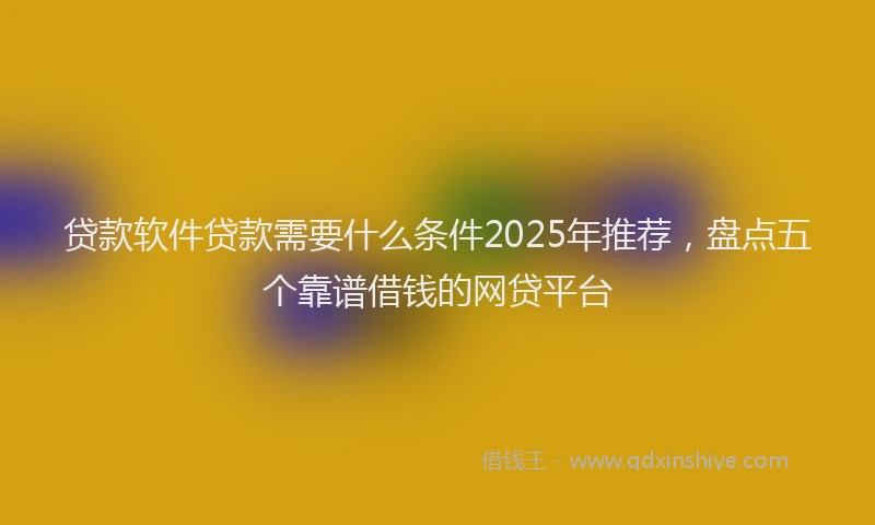 贷款软件贷款需要什么条件2025年推荐，盘点五个靠谱借钱的网贷平台