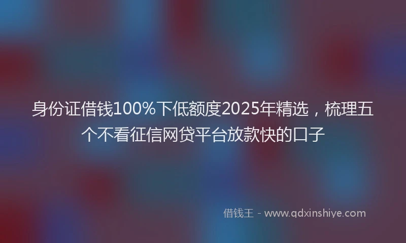 身份证借钱100%下低额度2025年精选，梳理五个不看征信网贷平台放款快的口子