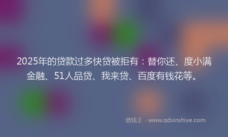 2025年的贷款过多快贷被拒有：替你还、度小满金融、51人品贷、我来贷、百度有钱花等。