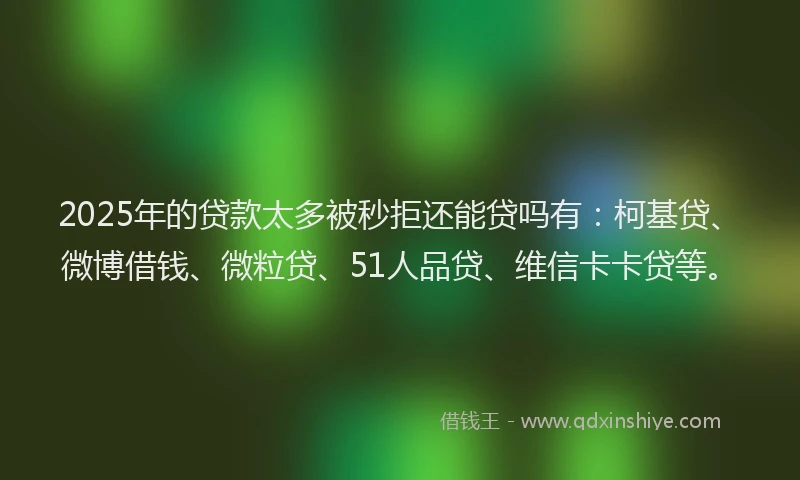 2025年的贷款太多被秒拒还能贷吗有：柯基贷、微博借钱、微粒贷、51人品贷、维信卡卡贷等。