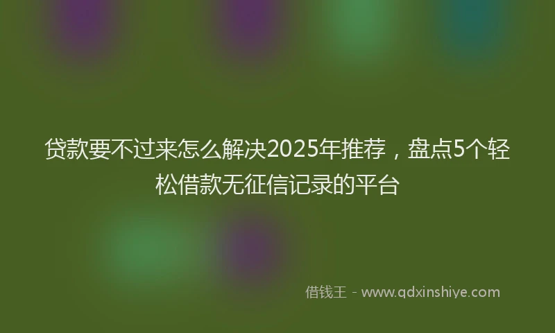 贷款要不过来怎么解决2025年推荐，盘点5个轻松借款无征信记录的平台