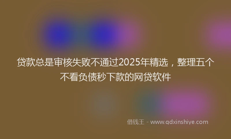 贷款总是审核失败不通过2025年精选，整理五个不看负债秒下款的网贷软件