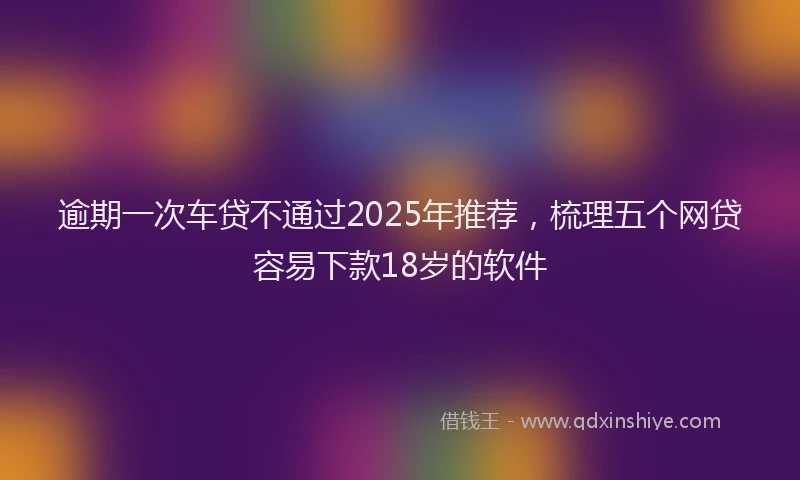 逾期一次车贷不通过2025年推荐，梳理五个网贷容易下款18岁的软件