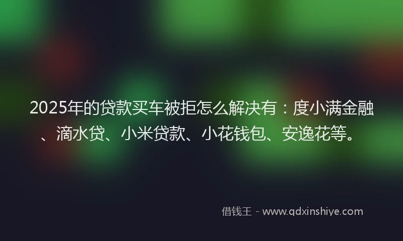 2025年的贷款买车被拒怎么解决有：度小满金融、滴水贷、小米贷款、小花钱包、安逸花等。