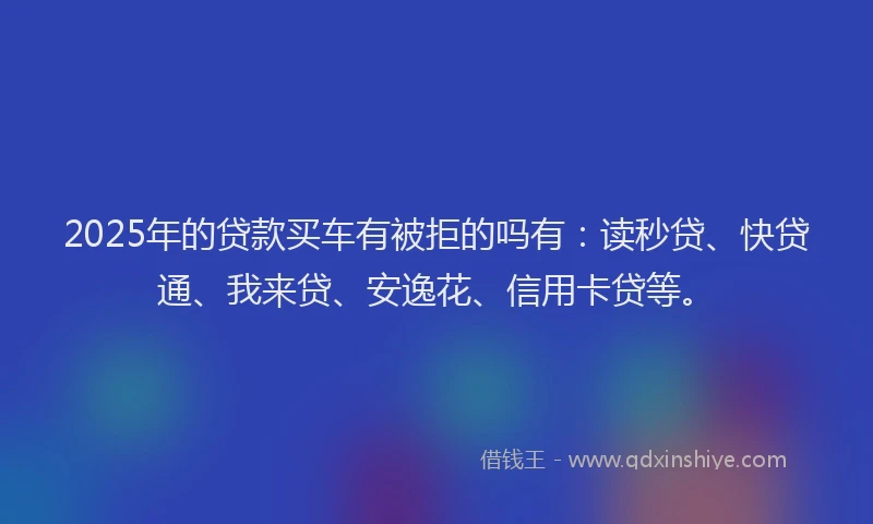 2025年的贷款买车有被拒的吗有：读秒贷、快贷通、我来贷、安逸花、信用卡贷等。