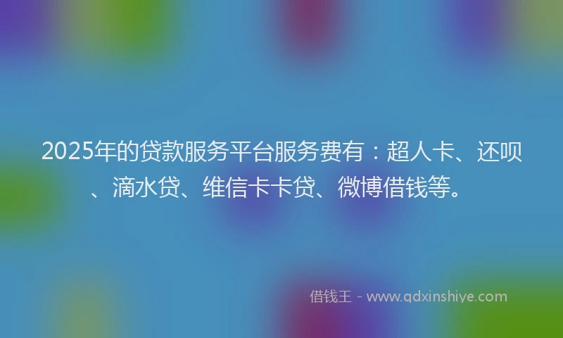 2025年的贷款服务平台服务费有：超人卡、还呗、滴水贷、维信卡卡贷、微博借钱等。