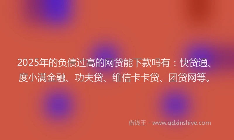 2025年的负债过高的网贷能下款吗有：快贷通、度小满金融、功夫贷、维信卡卡贷、团贷网等。