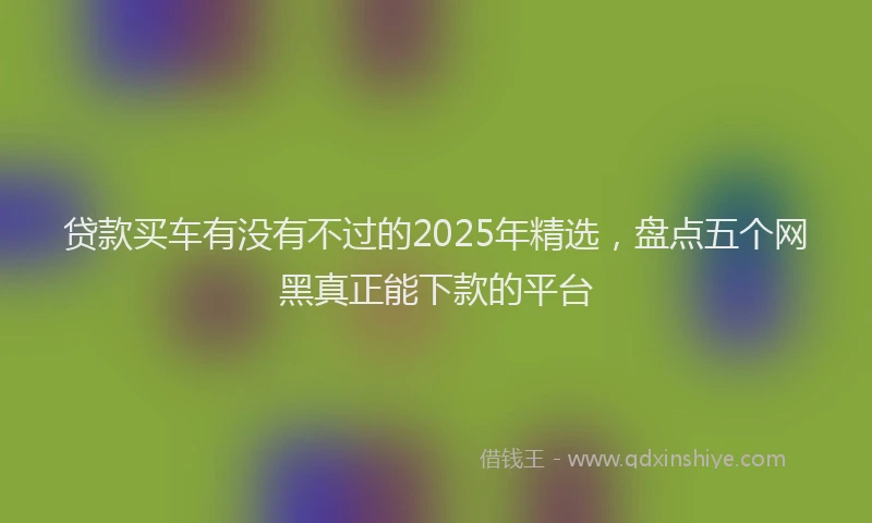 贷款买车有没有不过的2025年精选，盘点五个网黑真正能下款的平台