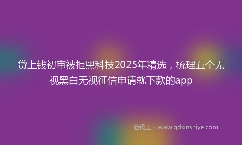 贷上钱初审被拒黑科技2025年精选，梳理五个无视黑白无视征信申请就下款的app
